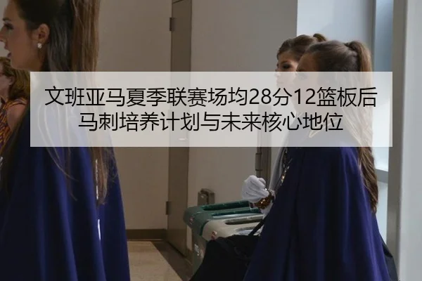 文班亚马夏季联赛场均28分12篮板后马刺培养计划与未来核心地位
